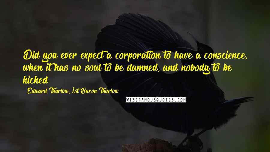 Edward Thurlow, 1st Baron Thurlow Quotes: Did you ever expect a corporation to have a conscience, when it has no soul to be damned, and nobody to be kicked?