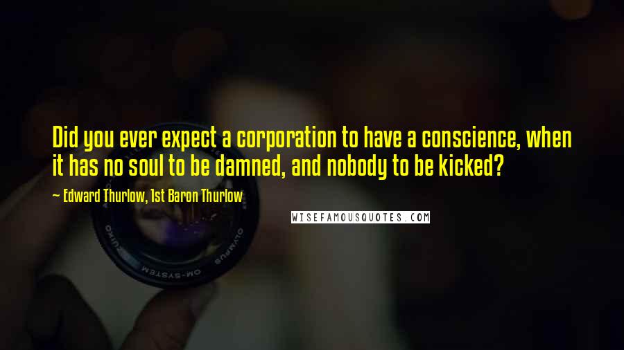 Edward Thurlow, 1st Baron Thurlow Quotes: Did you ever expect a corporation to have a conscience, when it has no soul to be damned, and nobody to be kicked?