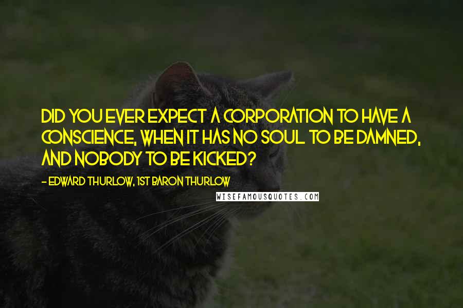 Edward Thurlow, 1st Baron Thurlow Quotes: Did you ever expect a corporation to have a conscience, when it has no soul to be damned, and nobody to be kicked?