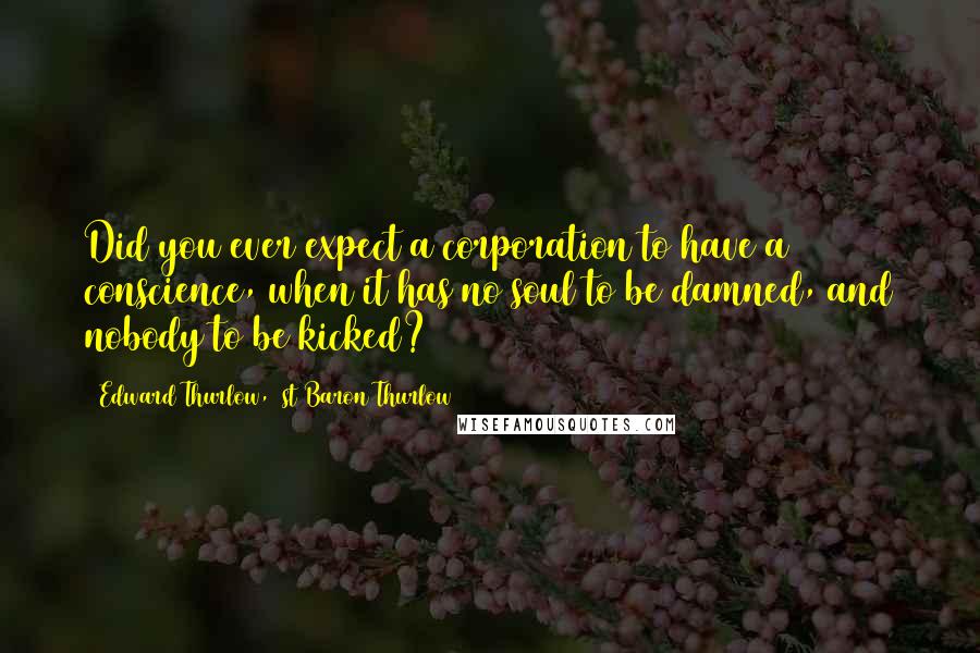 Edward Thurlow, 1st Baron Thurlow Quotes: Did you ever expect a corporation to have a conscience, when it has no soul to be damned, and nobody to be kicked?