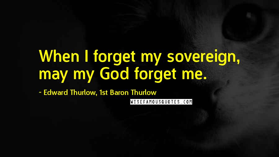 Edward Thurlow, 1st Baron Thurlow Quotes: When I forget my sovereign, may my God forget me.