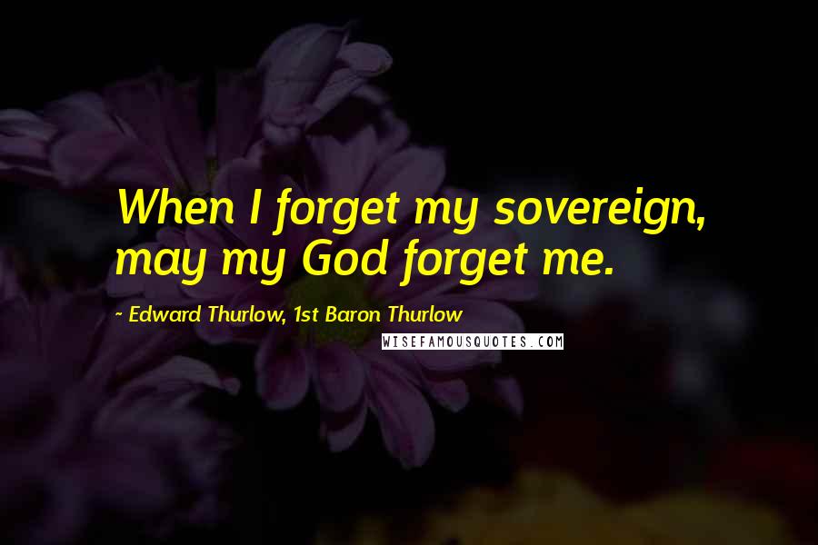 Edward Thurlow, 1st Baron Thurlow Quotes: When I forget my sovereign, may my God forget me.