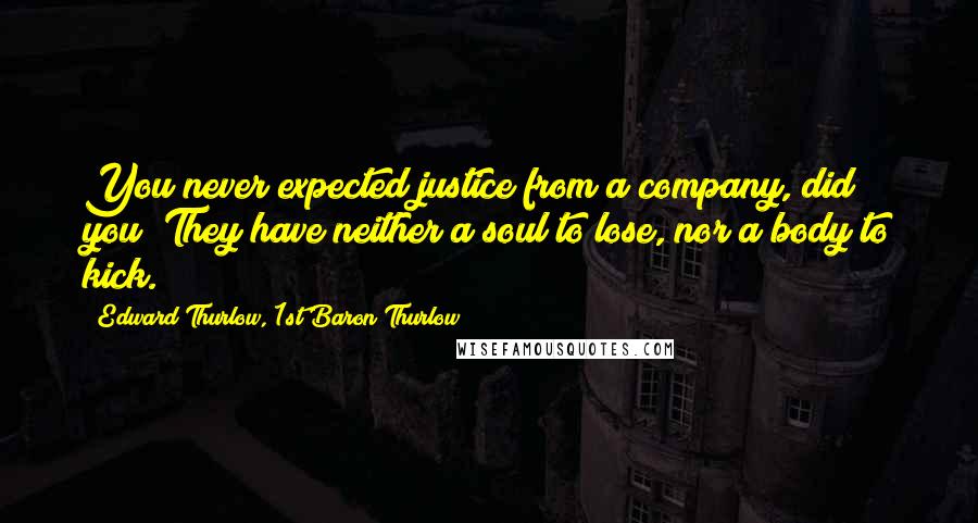 Edward Thurlow, 1st Baron Thurlow Quotes: You never expected justice from a company, did you? They have neither a soul to lose, nor a body to kick.