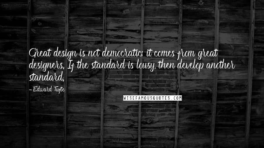 Edward Tufte Quotes: Great design is not democratic; it comes from great designers. If the standard is lousy, then develop another standard.