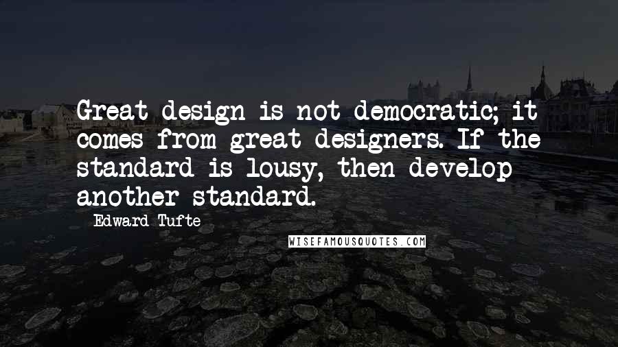 Edward Tufte Quotes: Great design is not democratic; it comes from great designers. If the standard is lousy, then develop another standard.