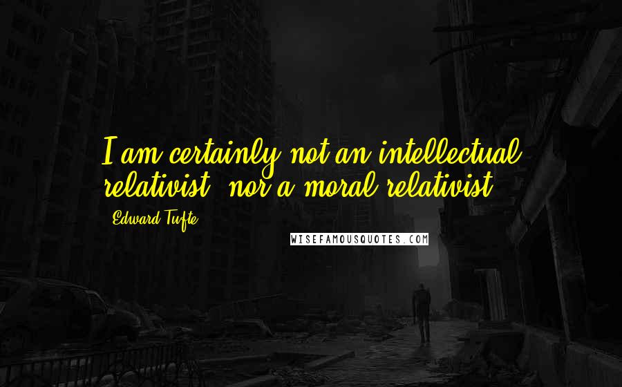 Edward Tufte Quotes: I am certainly not an intellectual relativist, nor a moral relativist.