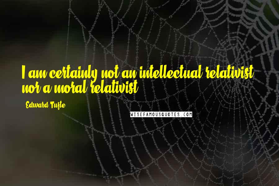 Edward Tufte Quotes: I am certainly not an intellectual relativist, nor a moral relativist.