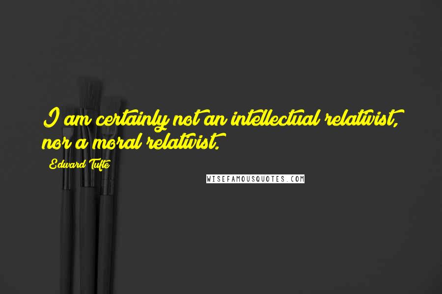 Edward Tufte Quotes: I am certainly not an intellectual relativist, nor a moral relativist.