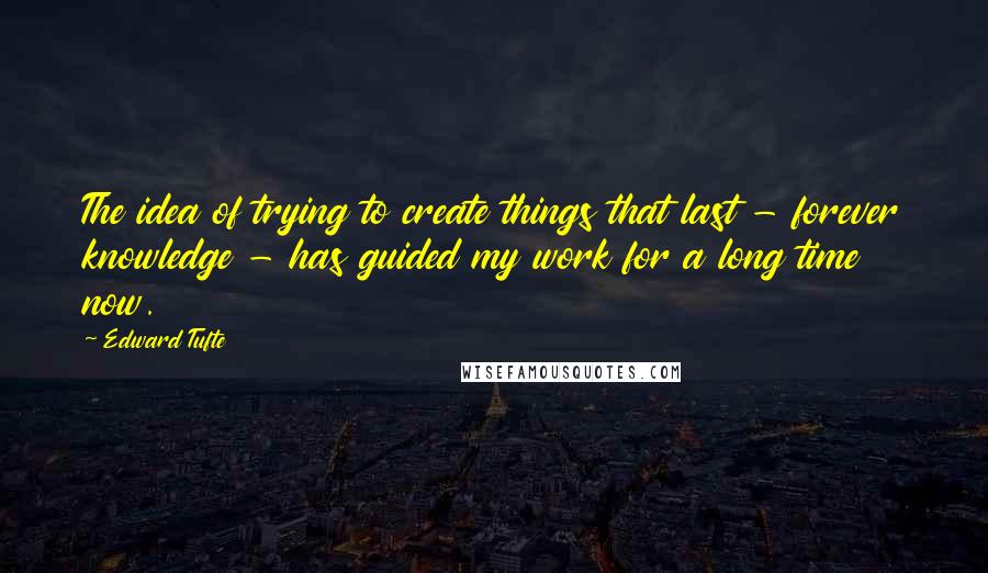 Edward Tufte Quotes: The idea of trying to create things that last - forever knowledge - has guided my work for a long time now.