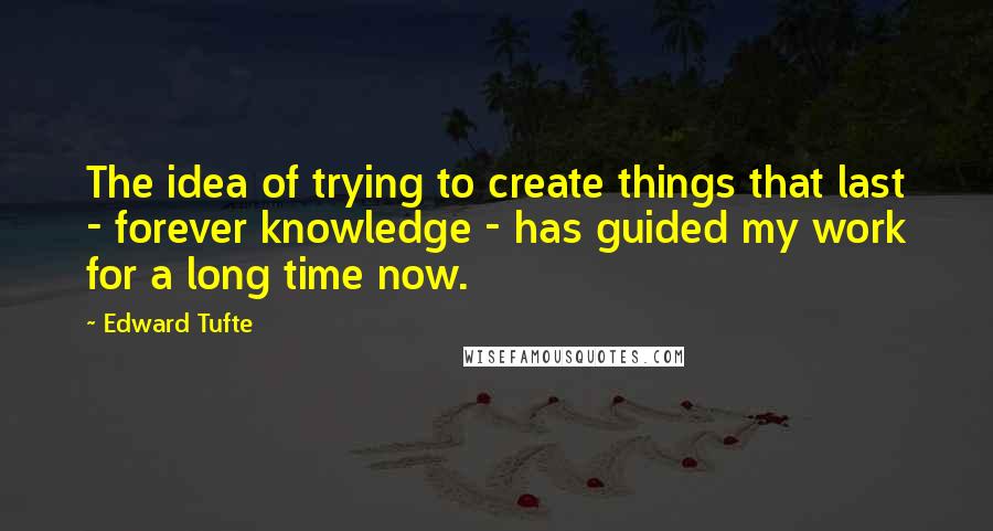 Edward Tufte Quotes: The idea of trying to create things that last - forever knowledge - has guided my work for a long time now.