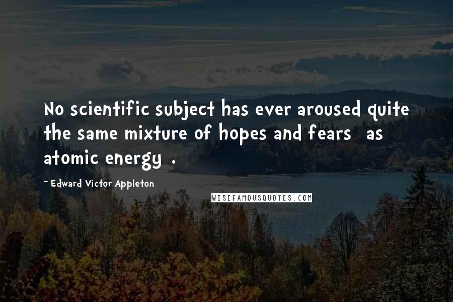 Edward Victor Appleton Quotes: No scientific subject has ever aroused quite the same mixture of hopes and fears [as atomic energy].