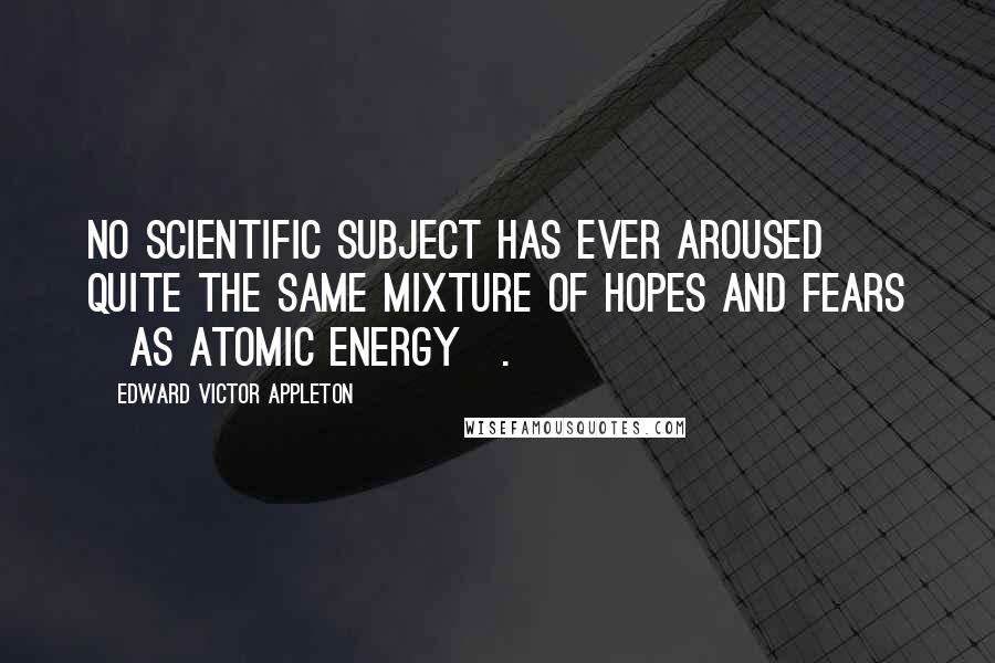 Edward Victor Appleton Quotes: No scientific subject has ever aroused quite the same mixture of hopes and fears [as atomic energy].