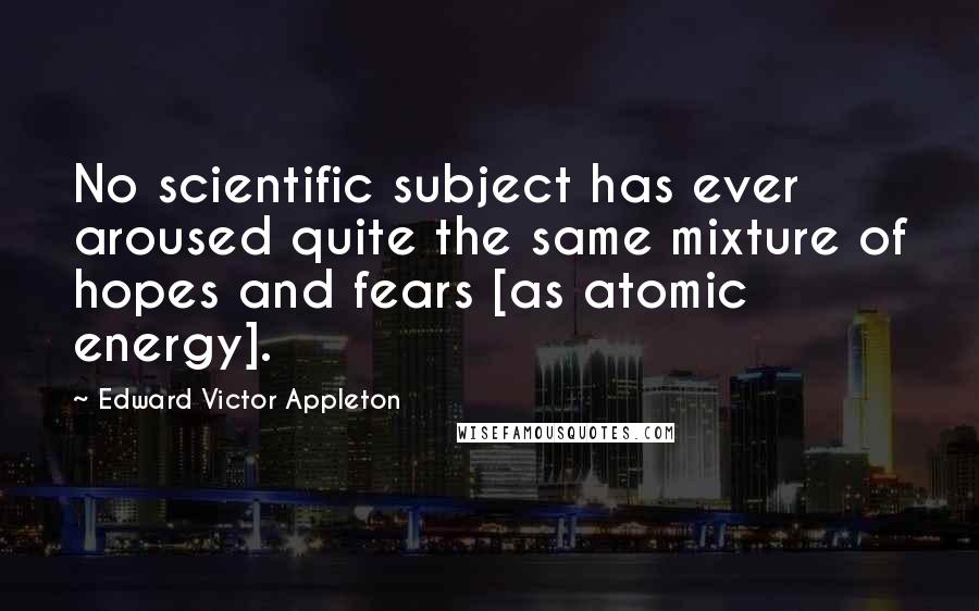 Edward Victor Appleton Quotes: No scientific subject has ever aroused quite the same mixture of hopes and fears [as atomic energy].