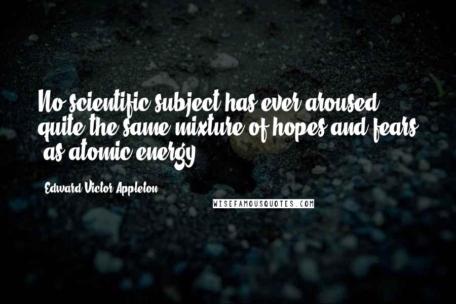 Edward Victor Appleton Quotes: No scientific subject has ever aroused quite the same mixture of hopes and fears [as atomic energy].