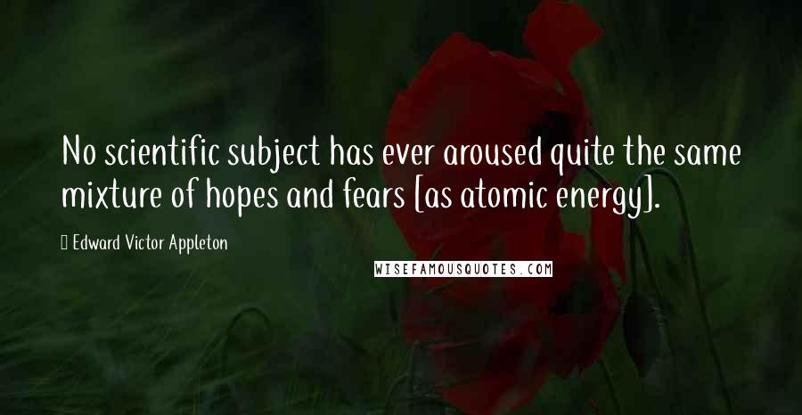 Edward Victor Appleton Quotes: No scientific subject has ever aroused quite the same mixture of hopes and fears [as atomic energy].