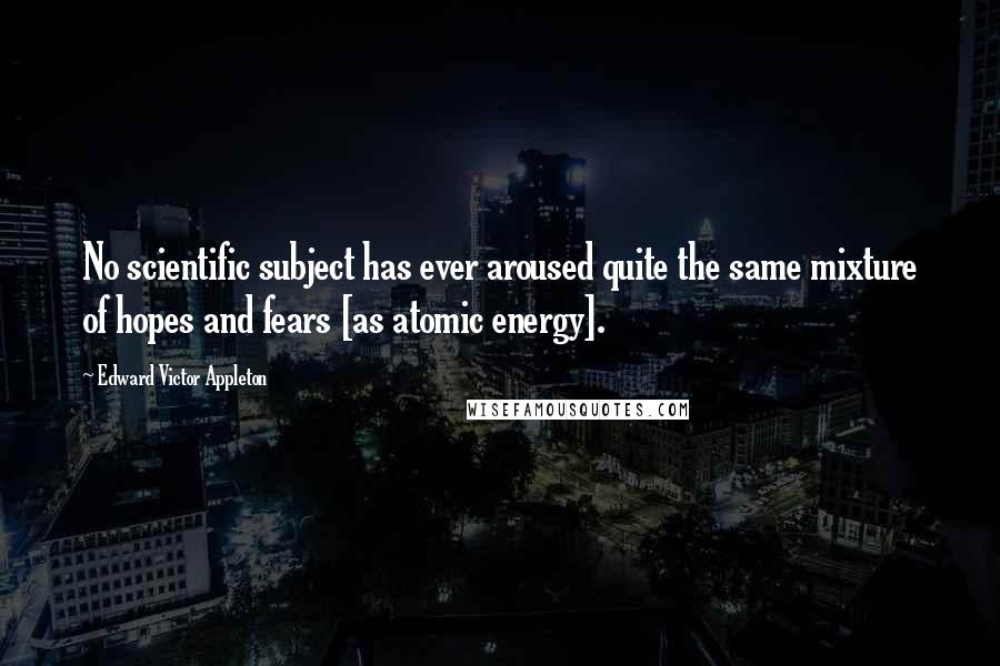 Edward Victor Appleton Quotes: No scientific subject has ever aroused quite the same mixture of hopes and fears [as atomic energy].