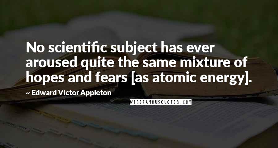 Edward Victor Appleton Quotes: No scientific subject has ever aroused quite the same mixture of hopes and fears [as atomic energy].