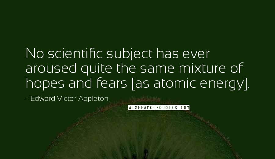 Edward Victor Appleton Quotes: No scientific subject has ever aroused quite the same mixture of hopes and fears [as atomic energy].