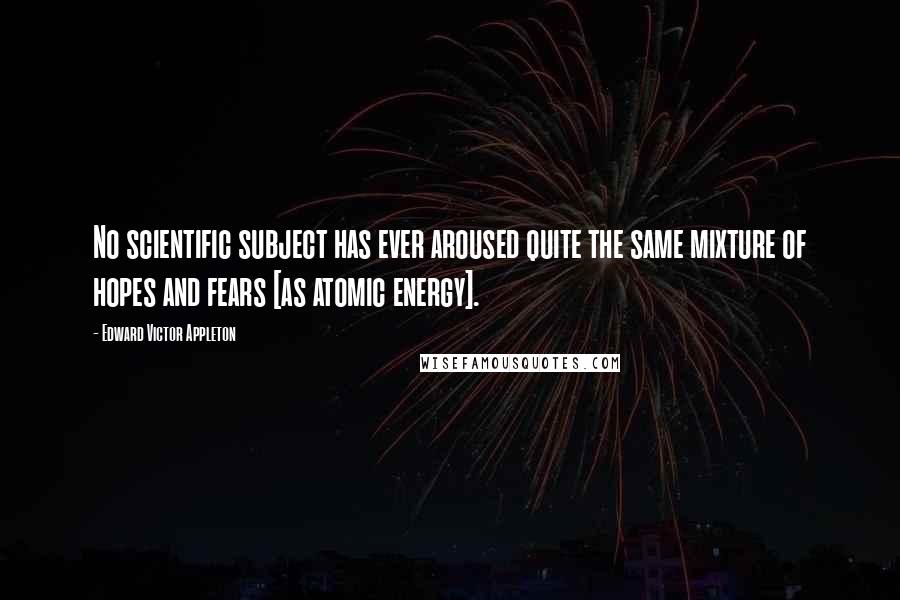 Edward Victor Appleton Quotes: No scientific subject has ever aroused quite the same mixture of hopes and fears [as atomic energy].