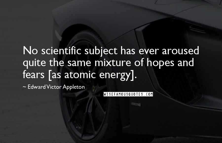 Edward Victor Appleton Quotes: No scientific subject has ever aroused quite the same mixture of hopes and fears [as atomic energy].