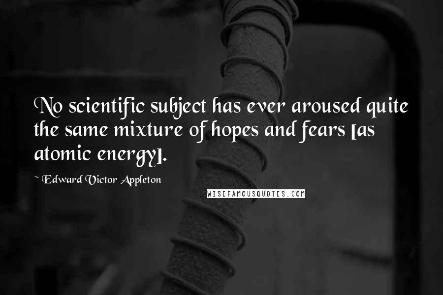 Edward Victor Appleton Quotes: No scientific subject has ever aroused quite the same mixture of hopes and fears [as atomic energy].