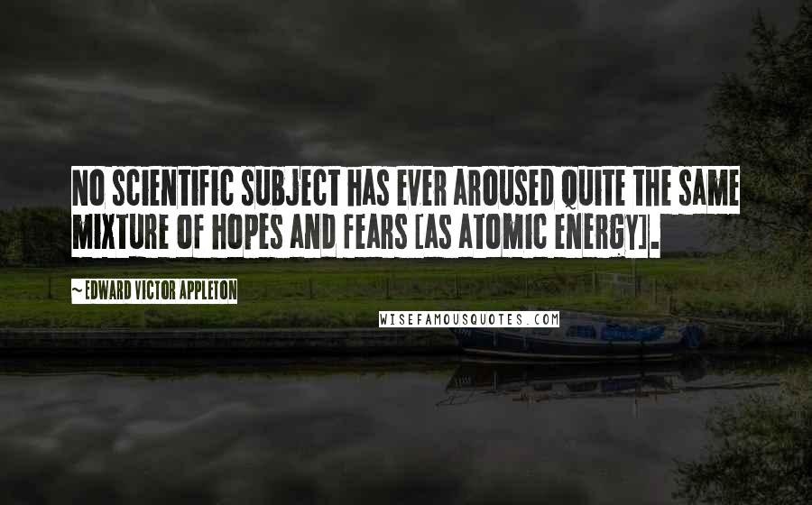 Edward Victor Appleton Quotes: No scientific subject has ever aroused quite the same mixture of hopes and fears [as atomic energy].