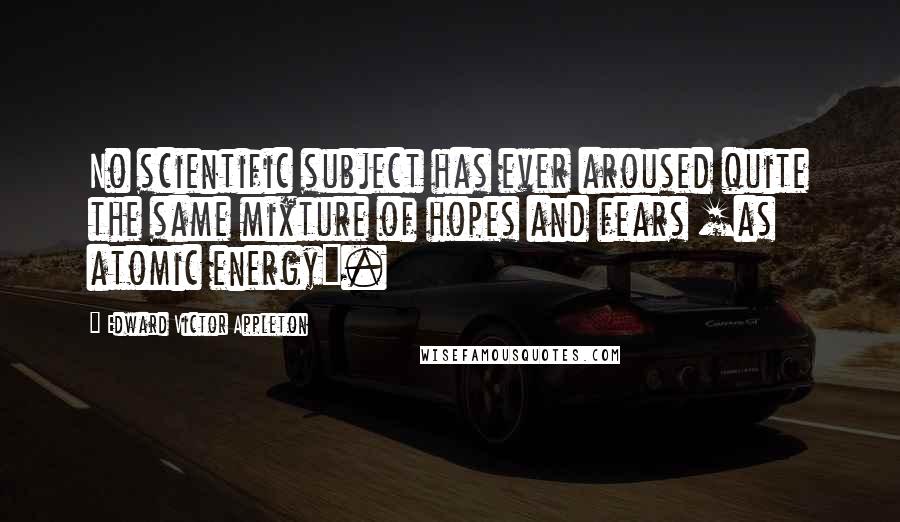 Edward Victor Appleton Quotes: No scientific subject has ever aroused quite the same mixture of hopes and fears [as atomic energy].