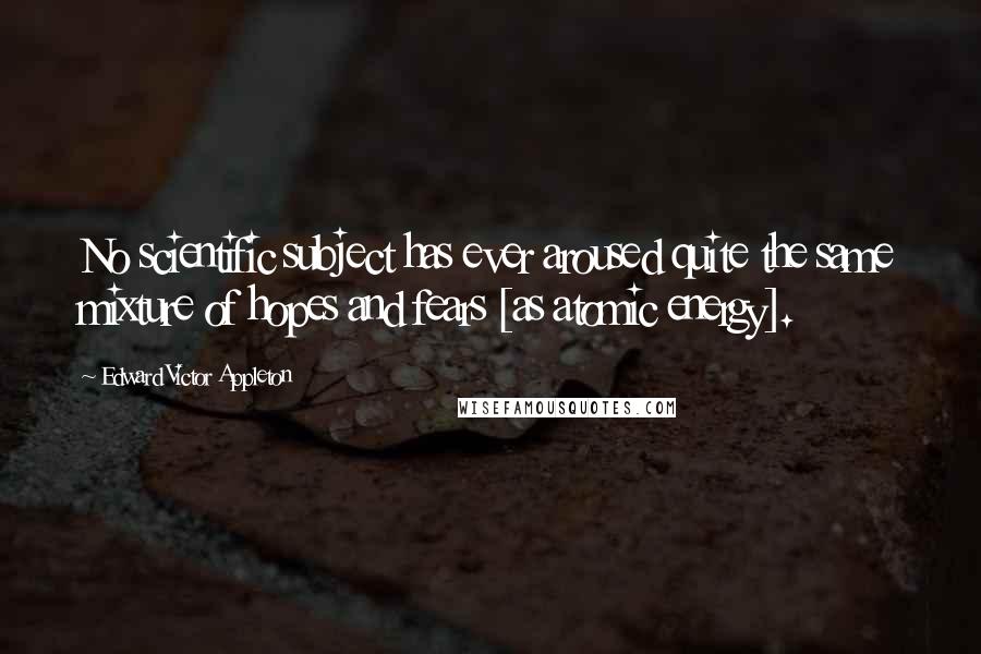 Edward Victor Appleton Quotes: No scientific subject has ever aroused quite the same mixture of hopes and fears [as atomic energy].