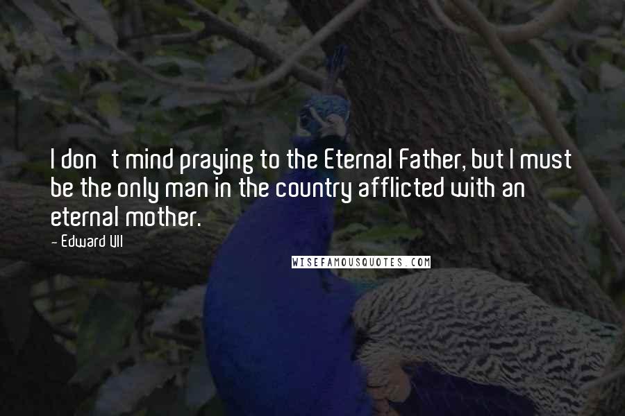 Edward VII Quotes: I don't mind praying to the Eternal Father, but I must be the only man in the country afflicted with an eternal mother.