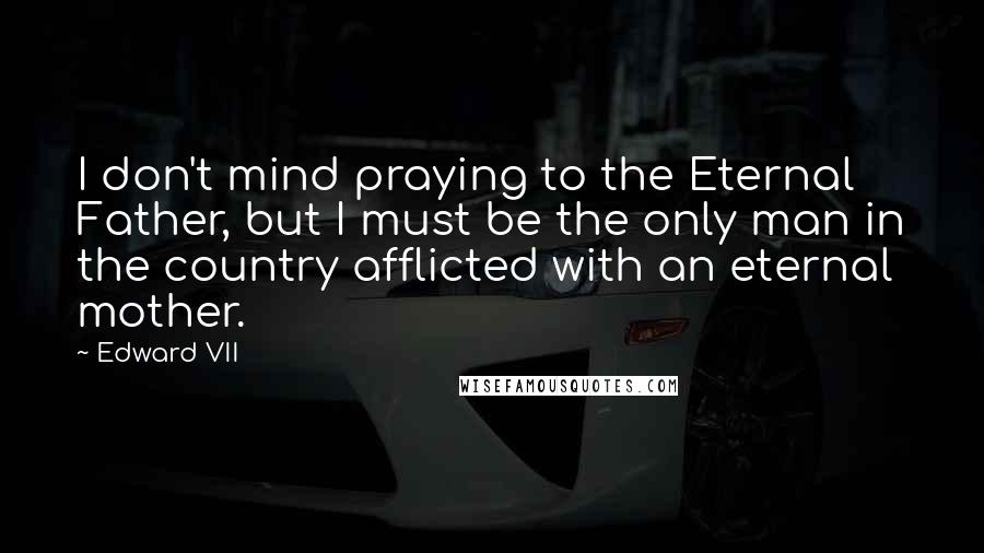 Edward VII Quotes: I don't mind praying to the Eternal Father, but I must be the only man in the country afflicted with an eternal mother.