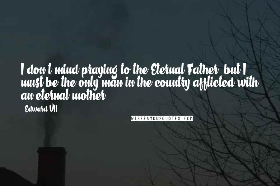 Edward VII Quotes: I don't mind praying to the Eternal Father, but I must be the only man in the country afflicted with an eternal mother.