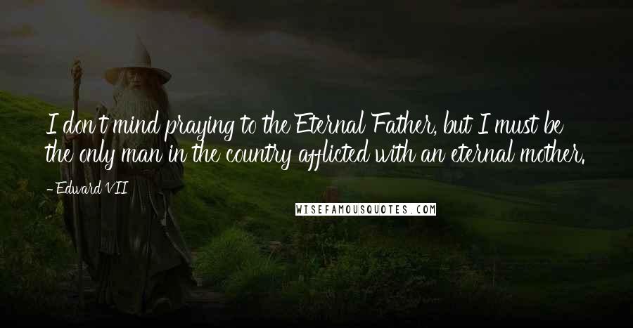 Edward VII Quotes: I don't mind praying to the Eternal Father, but I must be the only man in the country afflicted with an eternal mother.