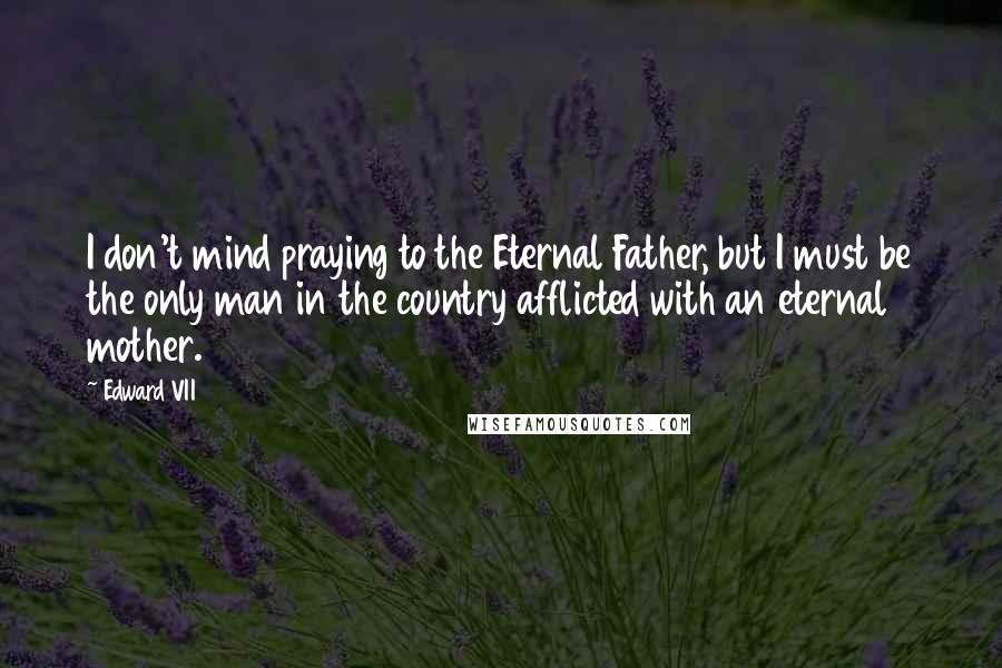 Edward VII Quotes: I don't mind praying to the Eternal Father, but I must be the only man in the country afflicted with an eternal mother.