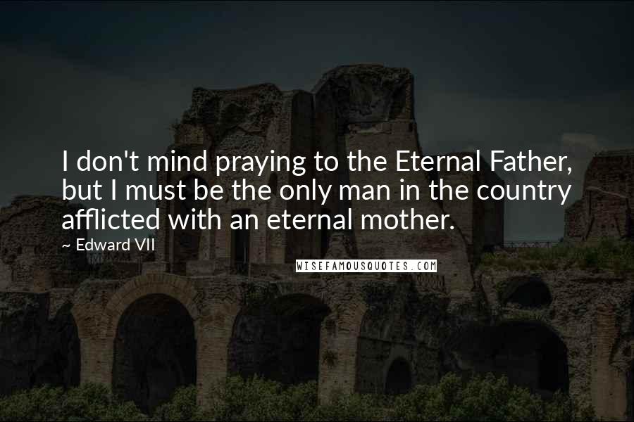 Edward VII Quotes: I don't mind praying to the Eternal Father, but I must be the only man in the country afflicted with an eternal mother.