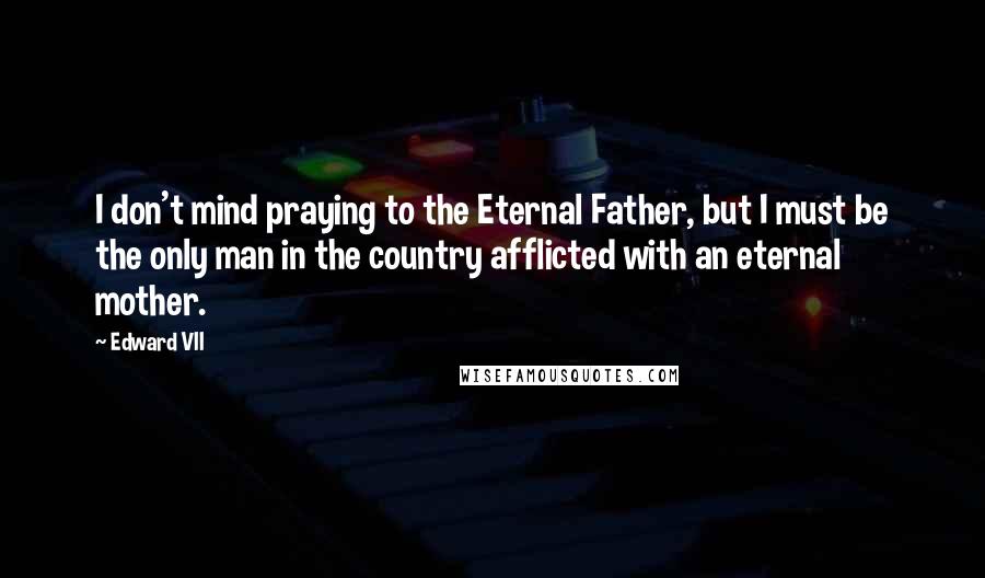 Edward VII Quotes: I don't mind praying to the Eternal Father, but I must be the only man in the country afflicted with an eternal mother.