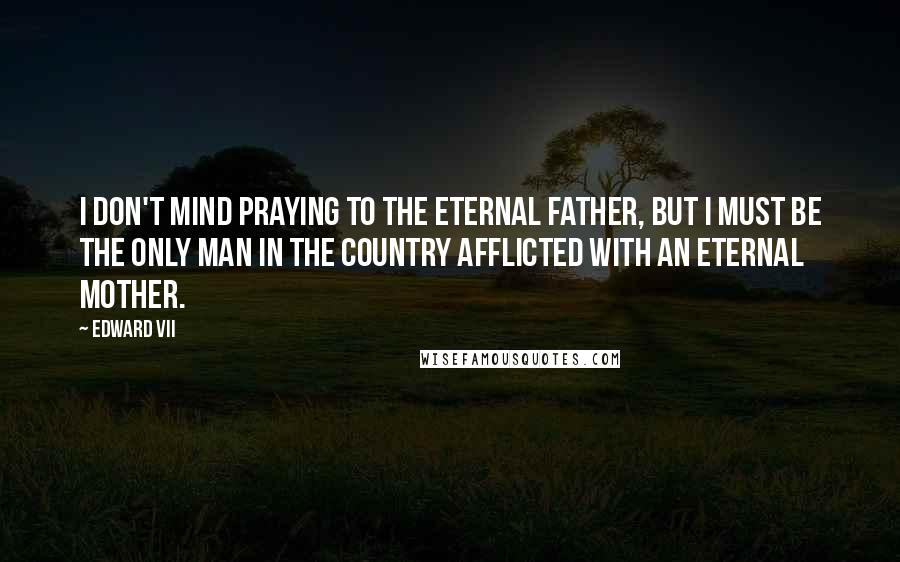Edward VII Quotes: I don't mind praying to the Eternal Father, but I must be the only man in the country afflicted with an eternal mother.