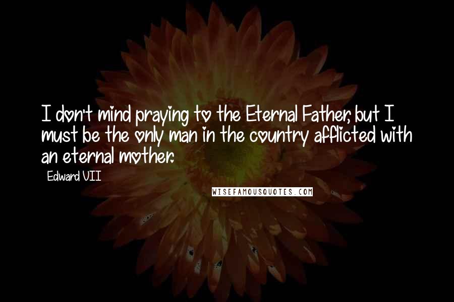 Edward VII Quotes: I don't mind praying to the Eternal Father, but I must be the only man in the country afflicted with an eternal mother.