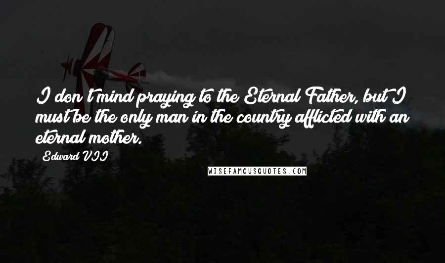Edward VII Quotes: I don't mind praying to the Eternal Father, but I must be the only man in the country afflicted with an eternal mother.