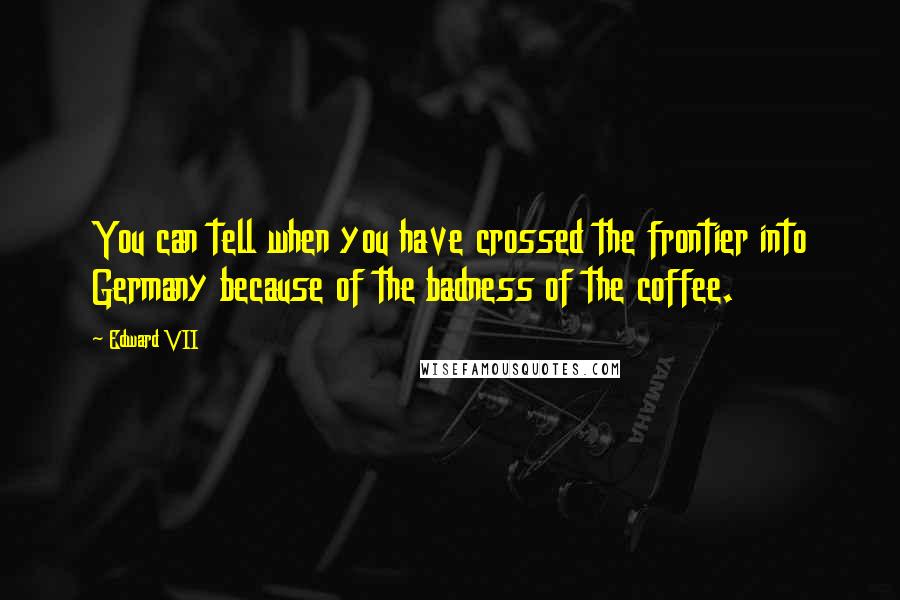 Edward VII Quotes: You can tell when you have crossed the frontier into Germany because of the badness of the coffee.