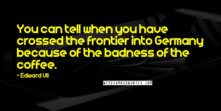 Edward VII Quotes: You can tell when you have crossed the frontier into Germany because of the badness of the coffee.