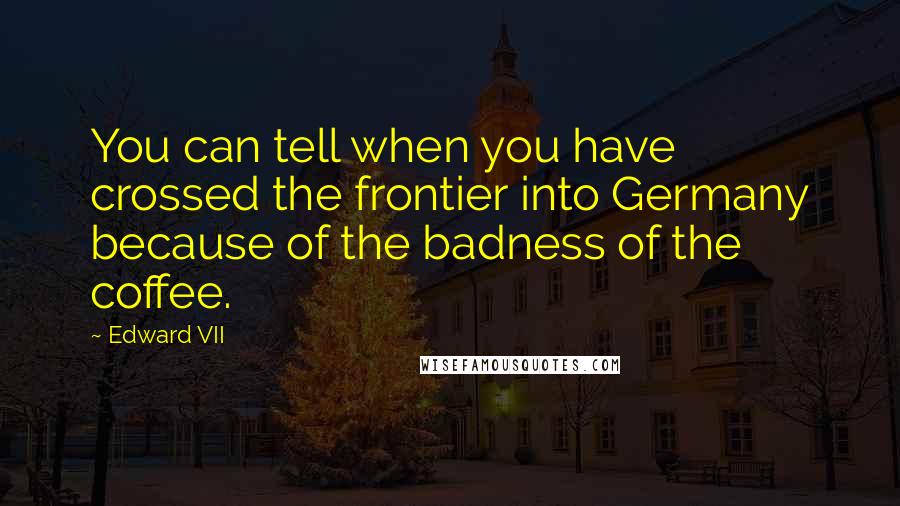 Edward VII Quotes: You can tell when you have crossed the frontier into Germany because of the badness of the coffee.