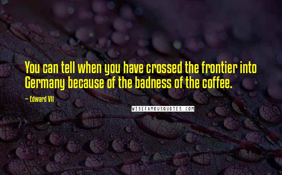 Edward VII Quotes: You can tell when you have crossed the frontier into Germany because of the badness of the coffee.