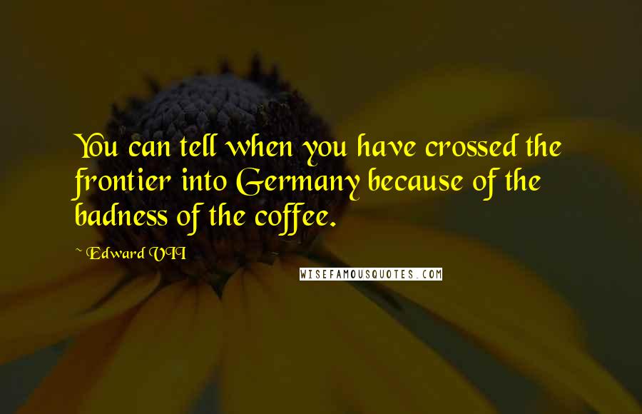 Edward VII Quotes: You can tell when you have crossed the frontier into Germany because of the badness of the coffee.