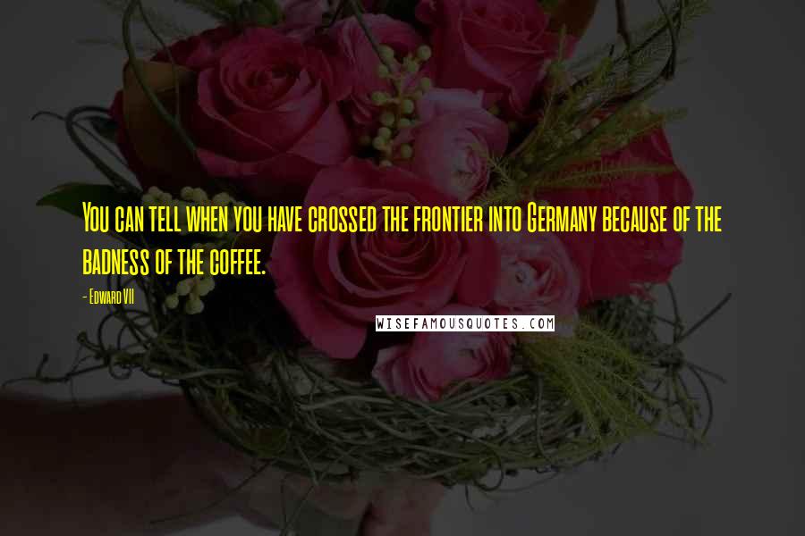 Edward VII Quotes: You can tell when you have crossed the frontier into Germany because of the badness of the coffee.