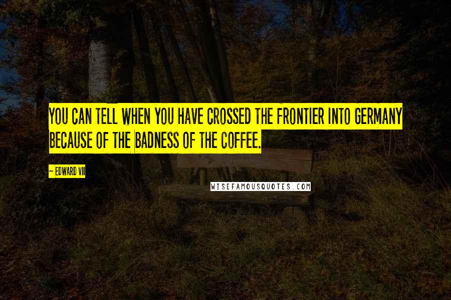 Edward VII Quotes: You can tell when you have crossed the frontier into Germany because of the badness of the coffee.