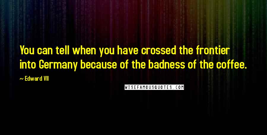 Edward VII Quotes: You can tell when you have crossed the frontier into Germany because of the badness of the coffee.