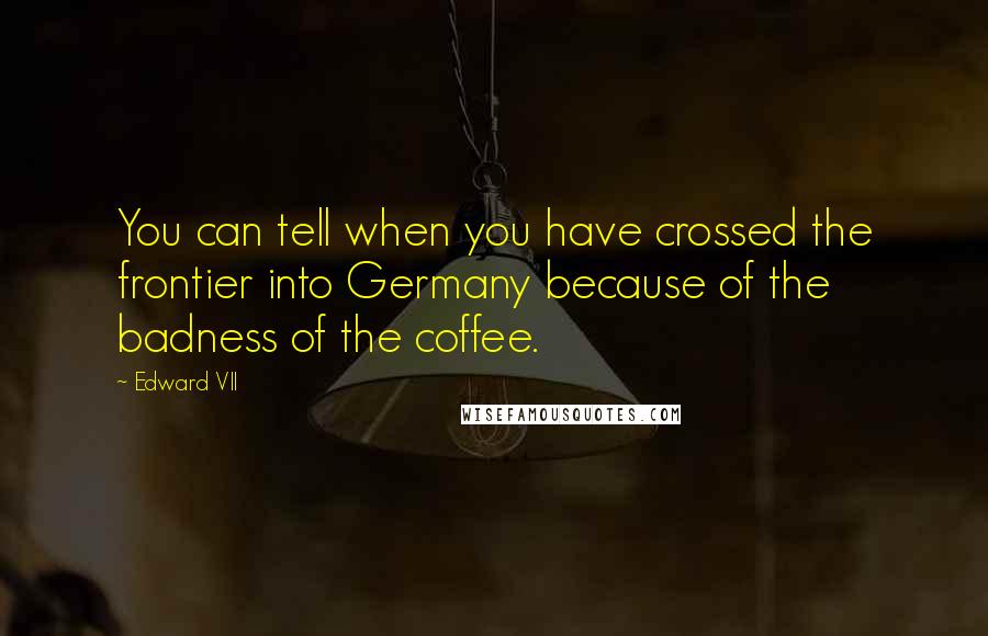 Edward VII Quotes: You can tell when you have crossed the frontier into Germany because of the badness of the coffee.