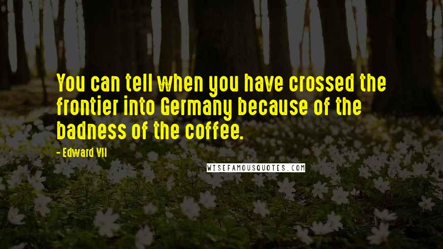 Edward VII Quotes: You can tell when you have crossed the frontier into Germany because of the badness of the coffee.