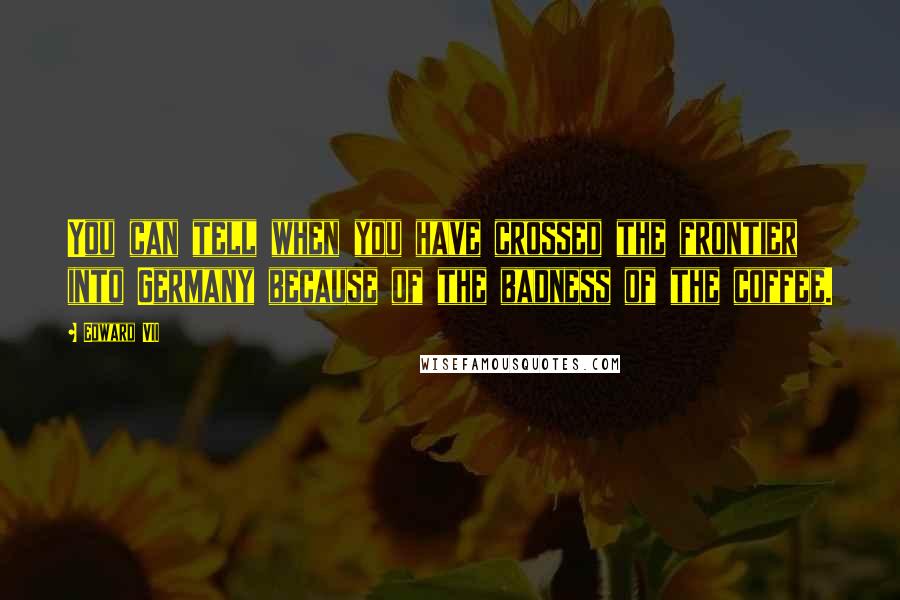 Edward VII Quotes: You can tell when you have crossed the frontier into Germany because of the badness of the coffee.