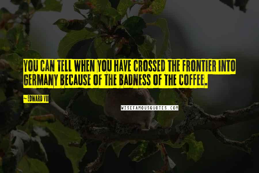 Edward VII Quotes: You can tell when you have crossed the frontier into Germany because of the badness of the coffee.